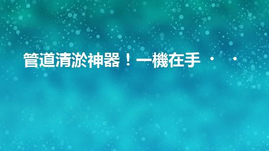 管道清淤神器！一機在手，疏通暢通無阻！